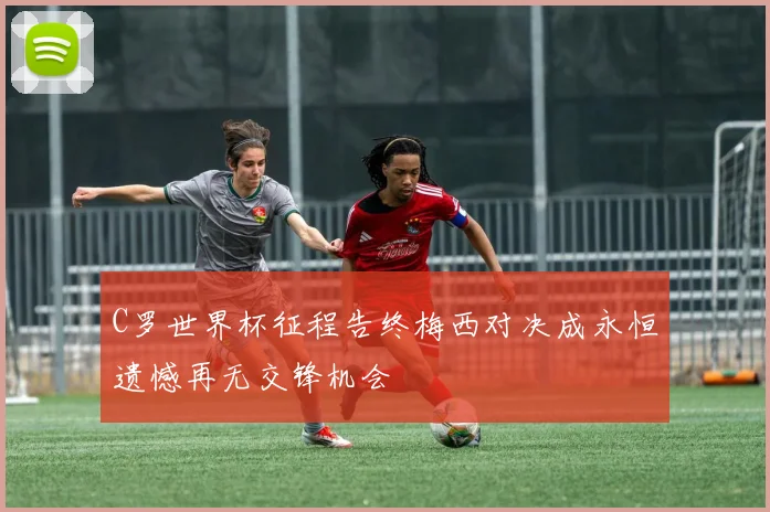 C罗世界杯征程告终梅西对决成永恒遗憾再无交锋机会