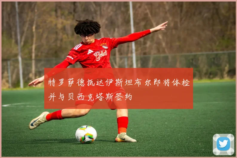 特罗萨德抵达伊斯坦布尔即将体检并与贝西克塔斯签约
