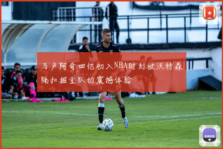马卢阿奇回忆初入NBA时刻被沃特森隔扣掘金队的震撼体验