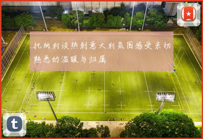 托纳利谈热刺意大利氛围感受亲切熟悉的温暖与归属