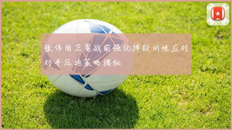 张伟丽卫冕战前强化摔跤训练应对对手压迫策略揭秘