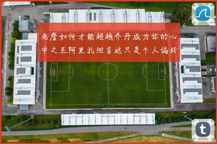老詹如何才能超越乔丹成为你的心中之王阿里扎坦言这只是个人偏好