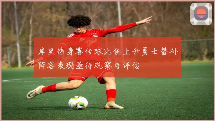 库里热身赛传球比例上升勇士替补阵容表现亟待观察与评估
