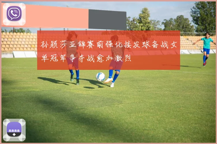 孙颖莎亚锦赛前强化接发球备战女单冠军争夺战愈加激烈