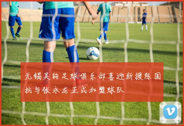 无锡吴钩足球俱乐部喜迎新援陈国抗与张永龙正式加盟球队